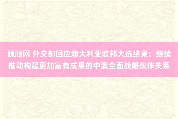 源顺网 外交部回应澳大利亚联邦大选结果：继续推动构建更加富有成果的中澳全面战略伙伴关系