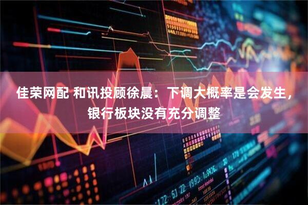 佳荣网配 和讯投顾徐晨：下调大概率是会发生，银行板块没有充分调整