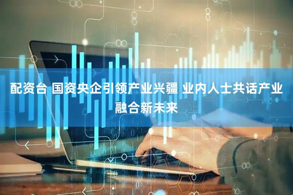 配资台 国资央企引领产业兴疆 业内人士共话产业融合新未来