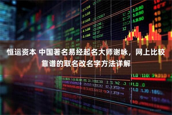 恒运资本 中国著名易经起名大师谢咏，网上比较靠谱的取名改名字方法详解